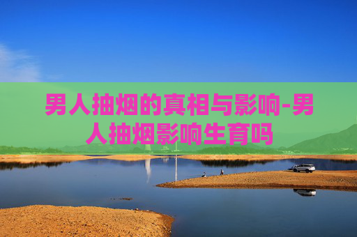 男人抽烟的真相与影响-男人抽烟影响生育吗