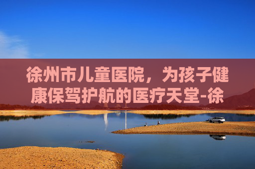 徐州市儿童医院，为孩子健康保驾护航的医疗天堂-徐州儿童医院主任名单