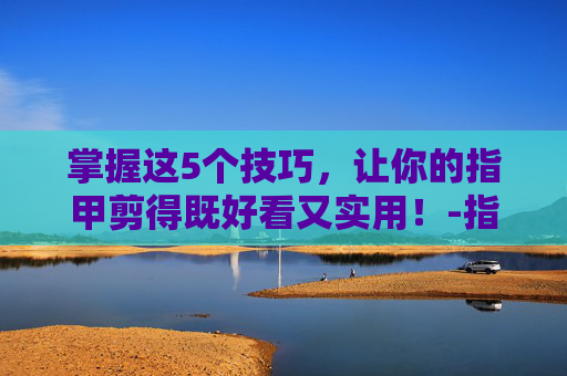掌握这5个技巧，让你的指甲剪得既好看又实用！-指甲怎么剪好看男生