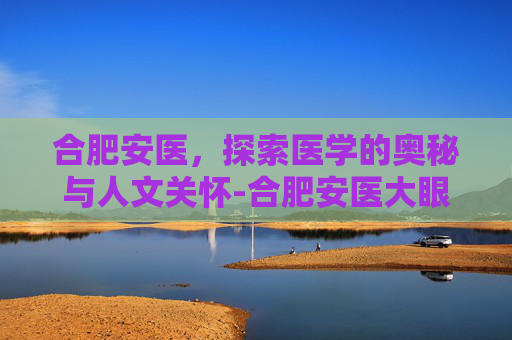 合肥安医，探索医学的奥秘与人文关怀-合肥安医大眼科预约