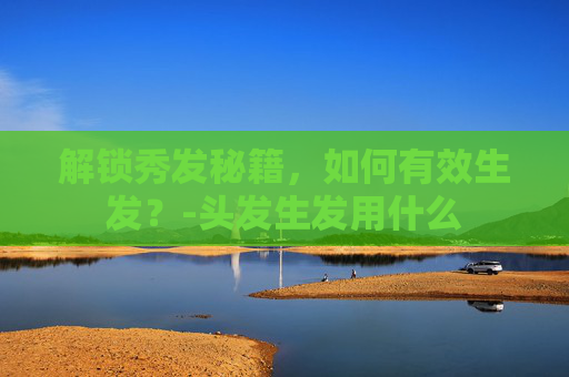 解锁秀发秘籍，如何有效生发？-头发生发用什么