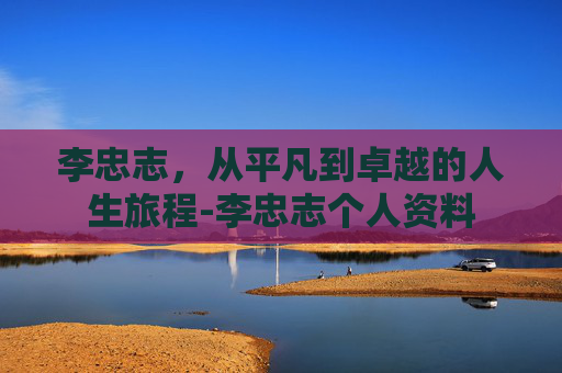 李忠志，从平凡到卓越的人生旅程-李忠志个人资料