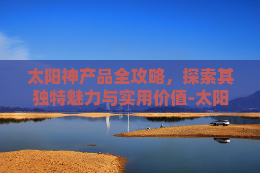 太阳神产品全攻略,探索其独特魅力与实用价值-太阳神产品一览表 太阳神产品全攻略,探索其独特魅力与实用价值-太阳神产品一览表