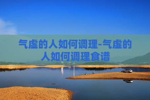 气虚的人如何调理-气虚的人如何调理食谱 气虚的人如何调理-气虚的人如何调理食谱