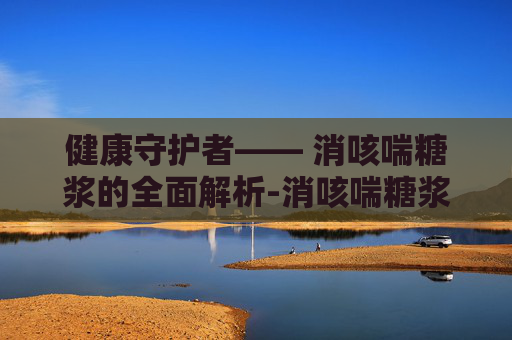 健康守护者—— 消咳喘糖浆的全面解析-消咳喘糖浆的成分 健康守护者—— 消咳喘糖浆的全面解析-消咳喘糖浆的成分