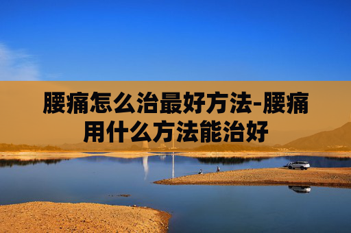腰痛怎么治最好方法-腰痛用什么方法能治好 腰痛怎么治最好方法-腰痛用什么方法能治好