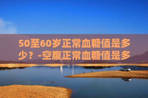 50至60岁正常血糖值是多少?-空腹正常血糖值是多少50至60岁 50至60岁正常血糖值是多少?-空腹正常血糖值是多少50至60岁