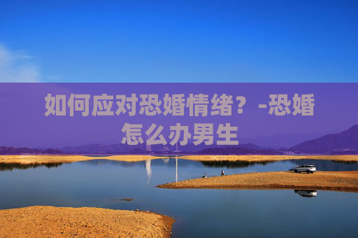 如何应对恐婚情绪?-恐婚怎么办男生 如何应对恐婚情绪?-恐婚怎么办男生
