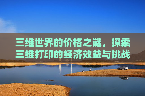 三维世界的价格之谜,探索三维打印的经济效益与挑战-三维多少钱做一次 三维世界的价格之谜,探索三维打印的经济效益与挑战-三维多少钱做一次