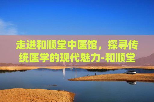 走进和顺堂中医馆,探寻传统医学的现代魅力-和顺堂中医馆挂号费贵吗 走进和顺堂中医馆,探寻传统医学的现代魅力-和顺堂中医馆挂号费贵吗
