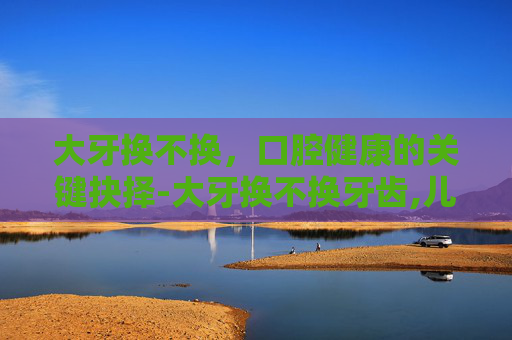 大牙换不换,口腔健康的关键抉择-大牙换不换牙齿,儿童 大牙换不换,口腔健康的关键抉择-大牙换不换牙齿,儿童