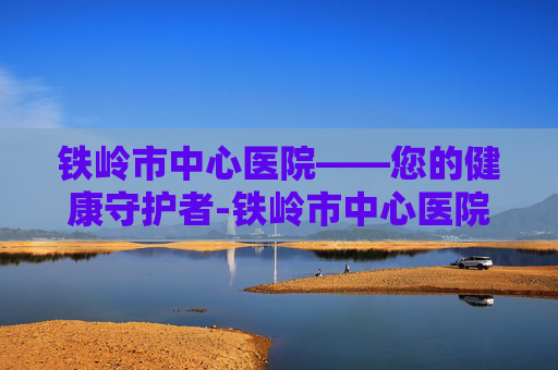 铁岭市中心医院——您的健康守护者-铁岭市中心医院电话 铁岭市中心医院——您的健康守护者-铁岭市中心医院电话