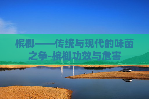 槟榔——传统与现代的味蕾之争-槟榔功效与危害 槟榔——传统与现代的味蕾之争-槟榔功效与危害