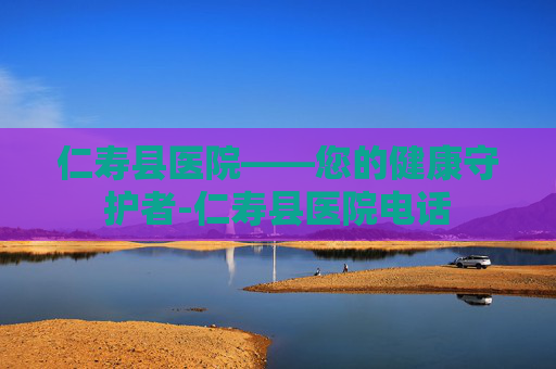仁寿县医院——您的健康守护者-仁寿县医院电话 仁寿县医院——您的健康守护者-仁寿县医院电话