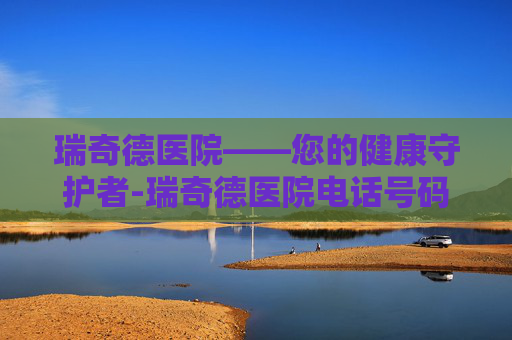 瑞奇德医院——您的健康守护者-瑞奇德医院电话号码 瑞奇德医院——您的健康守护者-瑞奇德医院电话号码