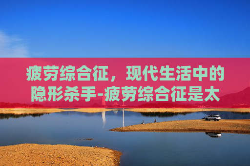 疲劳综合征,现代生活中的隐形杀手-疲劳综合征是太累了吗 疲劳综合征,现代生活中的隐形杀手-疲劳综合征是太累了吗