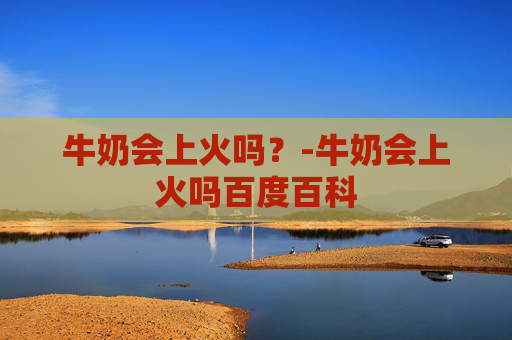 牛奶会上火吗?-牛奶会上火吗百度百科 牛奶会上火吗?-牛奶会上火吗百度百科