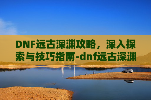 DNF远古深渊攻略，深入探索与技巧指南-dnf远古深渊有复活币限制吗