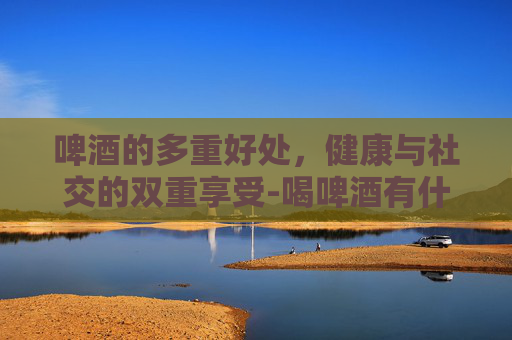 啤酒的多重好处,健康与社交的双重享受-喝啤酒有什么好处吗? 啤酒的多重好处,健康与社交的双重享受-喝啤酒有什么好处吗?