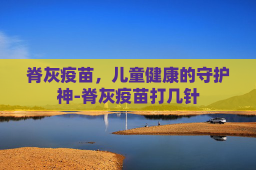 脊灰疫苗,儿童健康的守护神-脊灰疫苗打几针 脊灰疫苗,儿童健康的守护神-脊灰疫苗打几针
