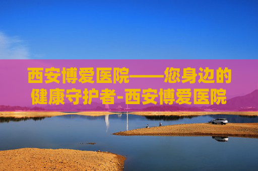 西安博爱医院——您身边的健康守护者-西安博爱医院电话 西安博爱医院——您身边的健康守护者-西安博爱医院电话