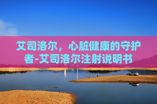 艾司洛尔,心脏健康的守护者-艾司洛尔注射说明书 艾司洛尔,心脏健康的守护者-艾司洛尔注射说明书