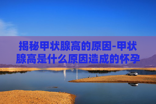 揭秘甲状腺高的原因-甲状腺高是什么原因造成的怀孕怎么办 揭秘甲状腺高的原因-甲状腺高是什么原因造成的怀孕怎么办