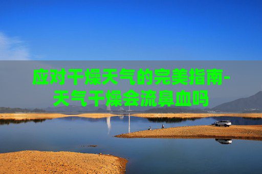 应对干燥天气的完美指南-天气干燥会流鼻血吗 应对干燥天气的完美指南-天气干燥会流鼻血吗