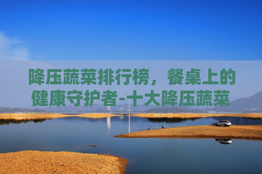 降压蔬菜排行榜,餐桌上的健康守护者-十大降压蔬菜 降压蔬菜排行榜,餐桌上的健康守护者-十大降压蔬菜