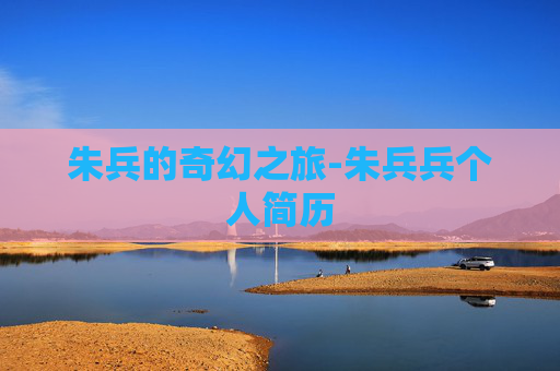 朱兵的奇幻之旅-朱兵兵个人简历 朱兵的奇幻之旅-朱兵兵个人简历