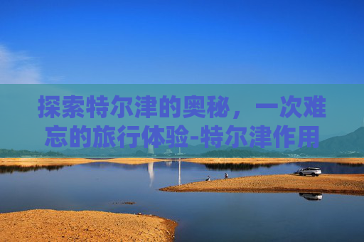 探索特尔津的奥秘,一次难忘的旅行体验-特尔津作用与功效 探索特尔津的奥秘,一次难忘的旅行体验-特尔津作用与功效