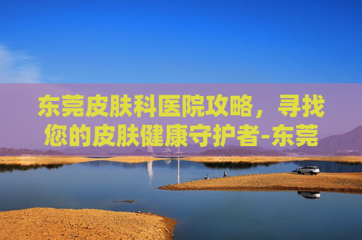 东莞皮肤科医院攻略,寻找您的皮肤健康守护者-东莞皮肤科医院排名第一 东莞皮肤科医院攻略,寻找您的皮肤健康守护者-东莞皮肤科医院排名第一