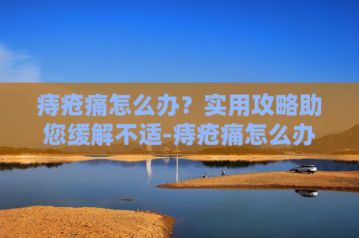 痔疮痛怎么办?实用攻略助您缓解不适-痔疮痛怎么办缓解疼痛 痔疮痛怎么办?实用攻略助您缓解不适-痔疮痛怎么办缓解疼痛