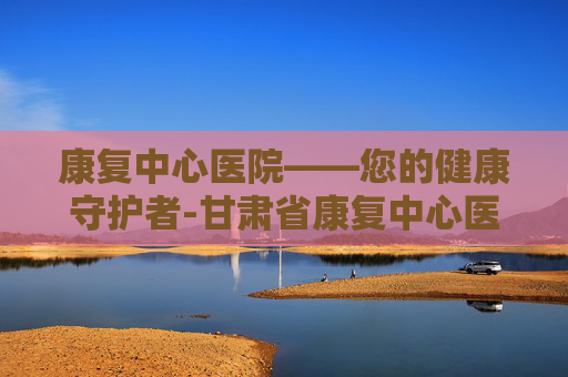 康复中心医院——您的健康守护者-甘肃省康复中心医院 康复中心医院——您的健康守护者-甘肃省康复中心医院