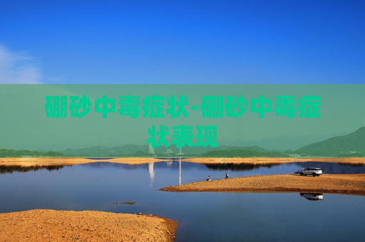 硼砂中毒症状-硼砂中毒症状表现 硼砂中毒症状-硼砂中毒症状表现