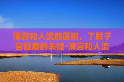 清宫和人流的区别,了解子宫健康的关键-清宫和人流有什么区别的危害哪个恢复快 清宫和人流的区别,了解子宫健康的关键-清宫和人流有什么区别的危害哪个恢复快