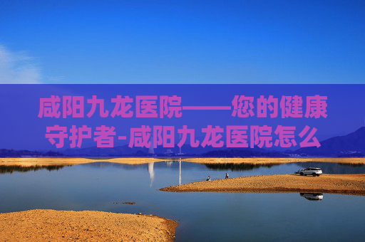 咸阳九龙医院——您的健康守护者-咸阳九龙医院怎么样 咸阳九龙医院——您的健康守护者-咸阳九龙医院怎么样
