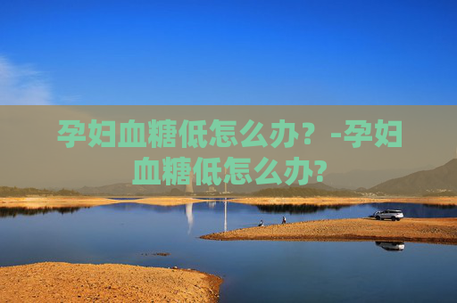 孕妇血糖低怎么办?-孕妇血糖低怎么办? 孕妇血糖低怎么办?-孕妇血糖低怎么办?