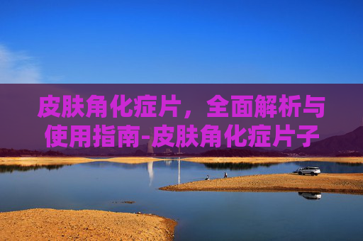 皮肤角化症片,全面解析与使用指南-皮肤角化症片子图片 皮肤角化症片,全面解析与使用指南-皮肤角化症片子图片