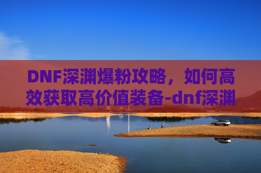 DNF深渊爆粉攻略，如何高效获取高价值装备-dnf深渊爆率机制