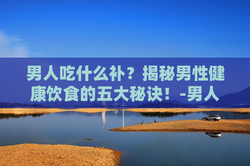 男人吃什么补?揭秘男性健康饮食的五大秘诀!-男人吃什么补肾壮阳 男人吃什么补?揭秘男性健康饮食的五大秘诀!-男人吃什么补肾壮阳