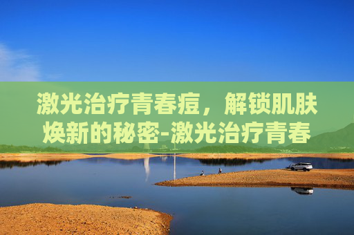 激光治疗青春痘,解锁肌肤焕新的秘密-激光治疗青春痘效果好不好 激光治疗青春痘,解锁肌肤焕新的秘密-激光治疗青春痘效果好不好