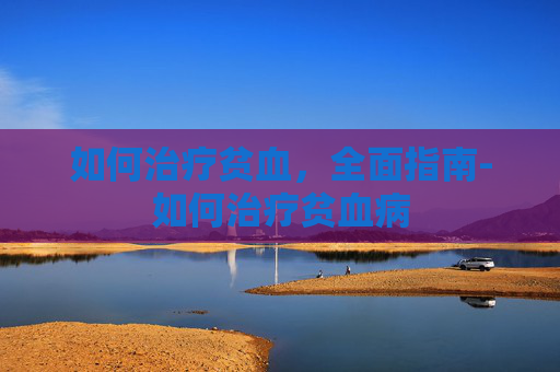 如何治疗贫血,全面指南-如何治疗贫血病 如何治疗贫血,全面指南-如何治疗贫血病