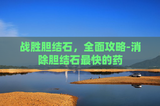 战胜胆结石,全面攻略-消除胆结石最快的药 战胜胆结石,全面攻略-消除胆结石最快的药
