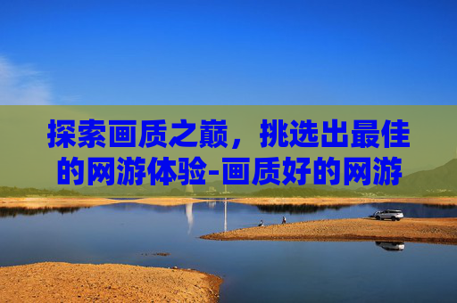 探索画质之巅，挑选出最佳的网游体验-画质好的网游推荐