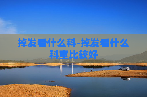 掉发看什么科-掉发看什么科室比较好 掉发看什么科-掉发看什么科室比较好