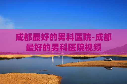 成都最好的男科医院-成都最好的男科医院视频 成都最好的男科医院-成都最好的男科医院视频