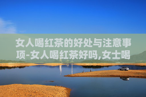女人喝红茶的好处与注意事项-女人喝红茶好吗,女士喝红茶有什么好处 女人喝红茶的好处与注意事项-女人喝红茶好吗,女士喝红茶有什么好处