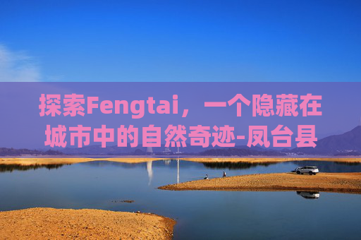 探索Fengtai,一个隐藏在城市中的自然奇迹-凤台县 探索Fengtai,一个隐藏在城市中的自然奇迹-凤台县