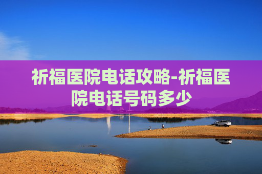 祈福医院电话攻略-祈福医院电话号码多少 祈福医院电话攻略-祈福医院电话号码多少